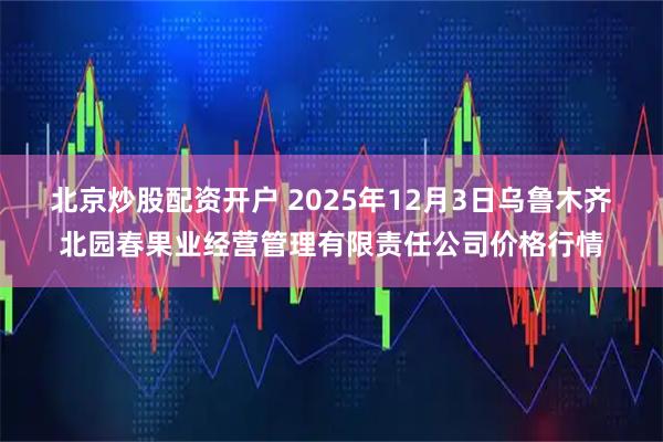 北京炒股配资开户 2025年12月3日乌鲁木齐北园春果业经营管理有限责任公司价格行情