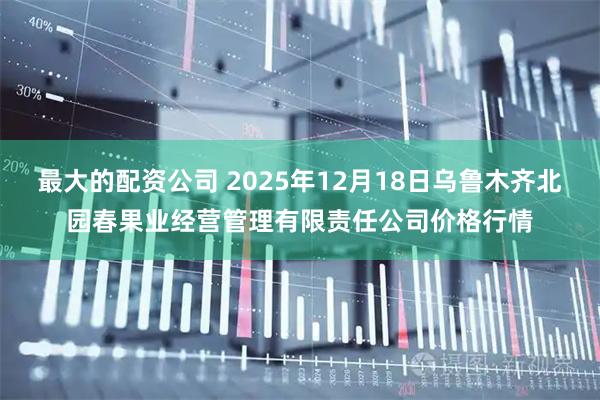 最大的配资公司 2025年12月18日乌鲁木齐北园春果业经营管理有限责任公司价格行情