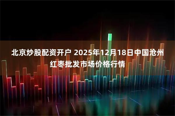 北京炒股配资开户 2025年12月18日中国沧州红枣批发市场价格行情