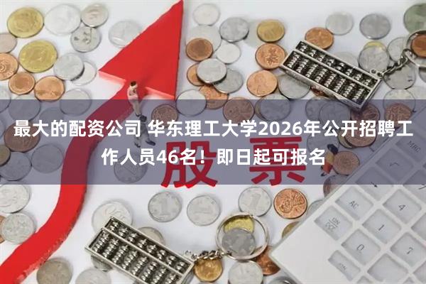 最大的配资公司 华东理工大学2026年公开招聘工作人员46名！即日起可报名