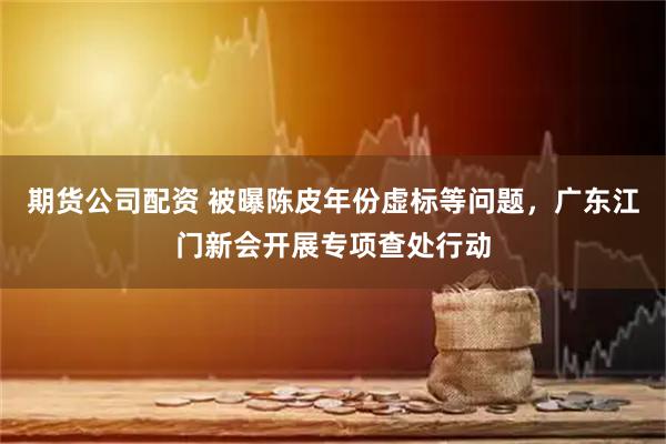 期货公司配资 被曝陈皮年份虚标等问题，广东江门新会开展专项查处行动