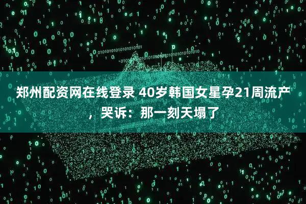 郑州配资网在线登录 40岁韩国女星孕21周流产，哭诉：那一刻天塌了