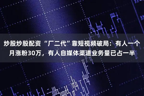 炒股炒股配资 “厂二代”靠短视频破局：有人一个月涨粉30万，有人自媒体渠道业务量已占一半