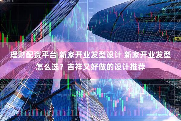 理财配资平台 新家开业发型设计 新家开业发型怎么选？吉祥又好做的设计推荐