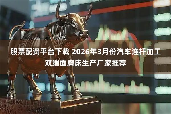 股票配资平台下载 2026年3月份汽车连杆加工双端面磨床生产厂家推荐