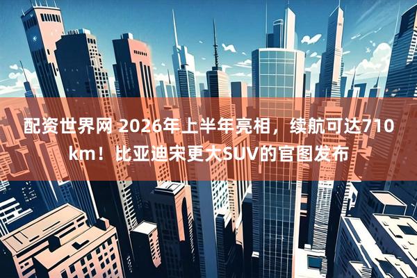 配资世界网 2026年上半年亮相，续航可达710km！比亚迪宋更大SUV的官图发布