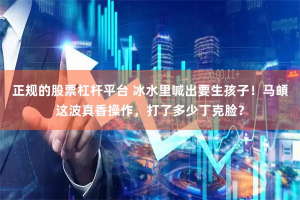 正规的股票杠杆平台 冰水里喊出要生孩子!马頔这波真香操作,打了多少丁克脸?