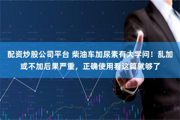 配资炒股公司平台 柴油车加尿素有大学问！乱加或不加后果严重，正确使用看这篇就够了