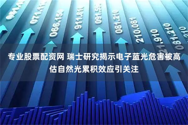 专业股票配资网 瑞士研究揭示电子蓝光危害被高估自然光累积效应引关注