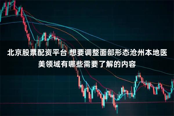 北京股票配资平台 想要调整面部形态沧州本地医美领域有哪些需要了解的内容