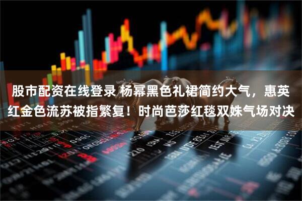 股市配资在线登录 杨幂黑色礼裙简约大气，惠英红金色流苏被指繁复！时尚芭莎红毯双姝气场对决
