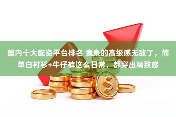 国内十大配资平台排名 袁泉的高级感无敌了，简单白衬衫+牛仔裤这么日常，都穿出精致感